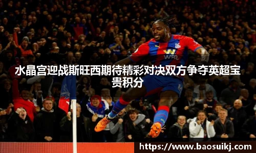 水晶宫迎战斯旺西期待精彩对决双方争夺英超宝贵积分